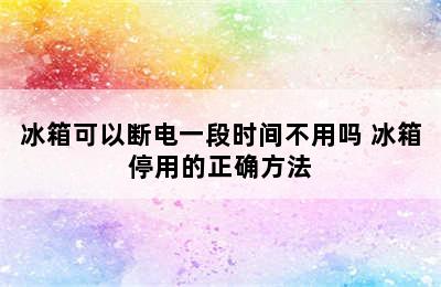 冰箱可以断电一段时间不用吗 冰箱停用的正确方法